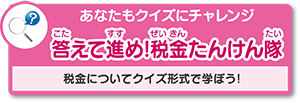 あなたもクイズにチャレンジ「答えて進め！税金たんけん隊」